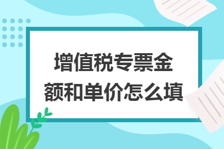 增值税专票金额和单价怎么填 增值税专票金额和单价怎么填