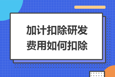 加计扣除研发费用如何扣除 加计扣除研发费用如何扣除