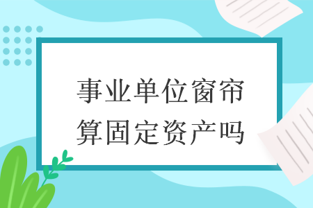 事业单位窗帘算固定资产吗 事业单位窗帘算固定资产吗