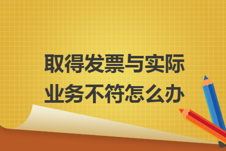 取得发票与实际业务不符怎么办