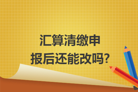 汇算清缴申报后还能改吗?