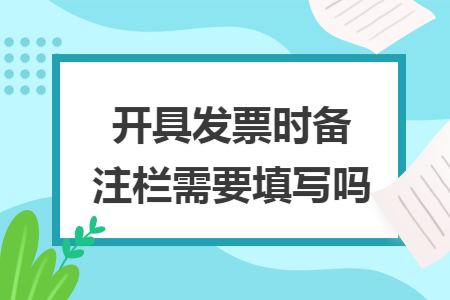 开具发票时备注栏需要填写吗 开具发票时备注栏需要填写吗