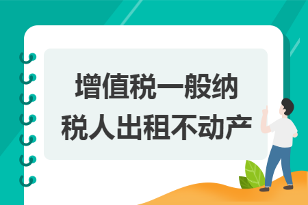 增值税一般纳税人出租不动产 增值税一般纳税人出租不动产