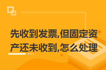 先收到发票,但固定资产还未收到,怎么处理 先收到发票,但固定资产还未收到,怎么处理