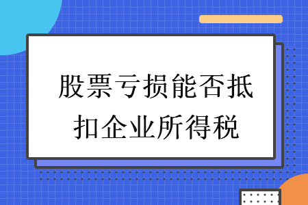 股票亏损能否抵扣企业所得税 股票亏损能否抵扣企业所得税