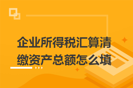 企业所得税汇算清缴资产总额怎么填 企业所得税汇算清缴资产总额怎么填