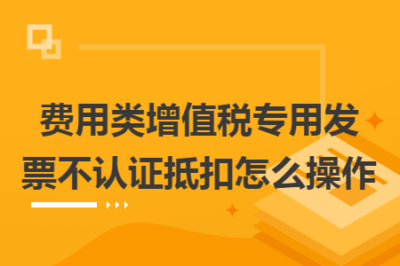 费用类增值税专用发票不认证抵扣怎么操作 费用类增值税专用发票不认证抵扣怎么操作