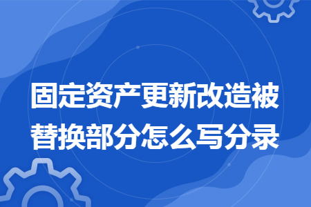 固定资产更新改造被替换部分怎么写分录 固定资产更新改造被替换部分怎么写分录