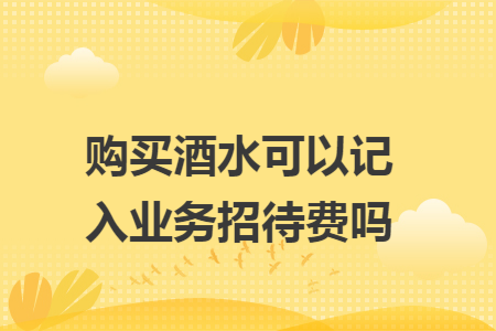 购买酒水可以记入业务招待费吗 购买酒水可以记入业务招待费吗
