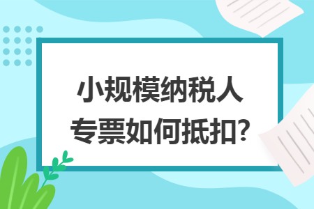 小规模纳税人专票如何抵扣? 小规模纳税人专票如何抵扣?