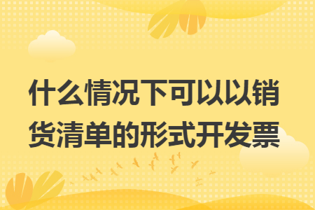 什么情况下可以以销货清单的形式开发票