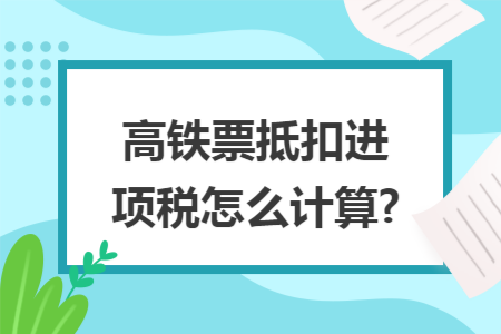 高铁票抵扣进项税怎么计算? 高铁票抵扣进项税怎么计算?