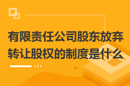 有限责任公司股东放弃转让股权的制度是什么 有限责任公司股东放弃转让股权的制度是什么