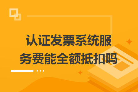 认证发票系统服务费能全额抵扣吗