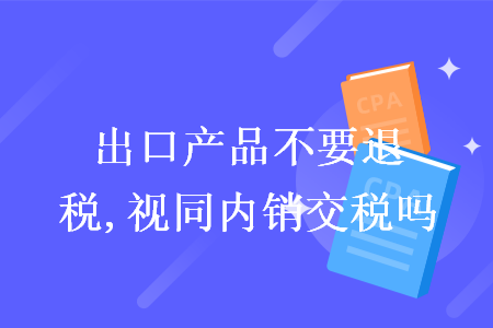 出口产品不要退税,视同内销交税吗