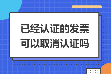 已经认证的发票可以取消认证吗