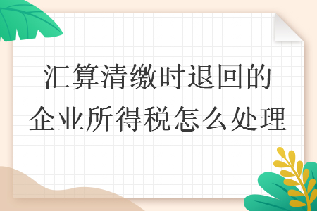 汇算清缴时退回的企业所得税怎么处理 汇算清缴时退回的企业所得税怎么处理