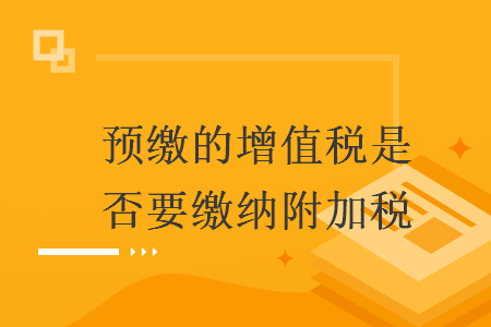 预缴的增值税是否要缴纳附加税 预缴的增值税是否要缴纳附加税