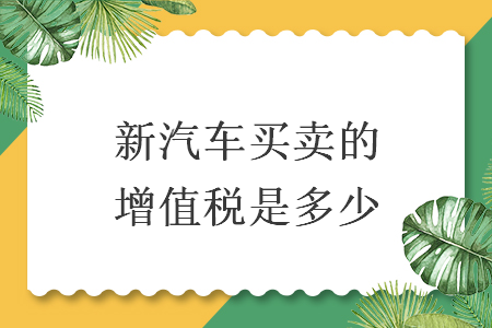 新汽车买卖的增值税是多少 新汽车买卖的增值税是多少