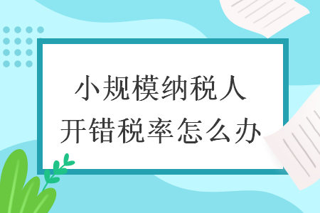 小规模纳税人开错税率怎么办 小规模纳税人开错税率怎么办
