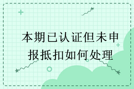 本期已认证但未申报抵扣如何处理