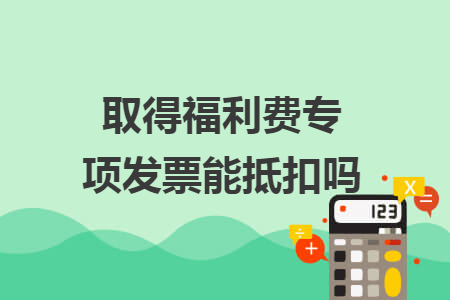 取得福利费专项发票能抵扣吗 取得福利费专项发票能抵扣吗
