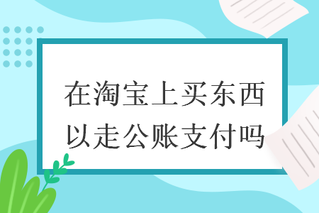 在淘宝上买东西可以走公账支付吗 在淘宝上买东西可以走公账支付吗