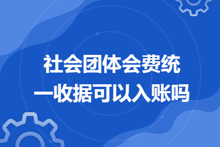 社会团体会费统一收据可以入账吗 社会团体会费统一收据可以入账吗