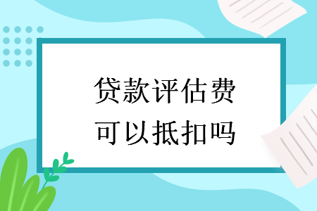 贷款评估费可以抵扣吗 贷款评估费可以抵扣吗
