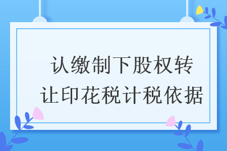 认缴制下股权转让印花税计税依据 认缴制下股权转让印花税计税依据
