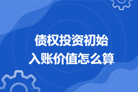 债权投资初始入账价值怎么算 债权投资初始入账价值怎么算