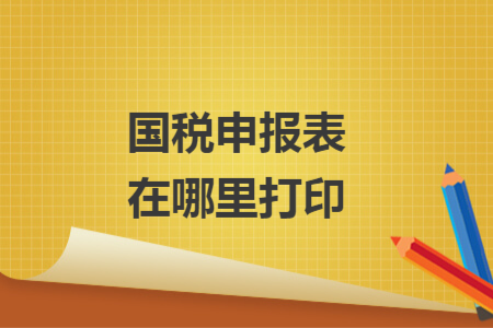 国税申报表在哪里打印 国税申报表在哪里打印