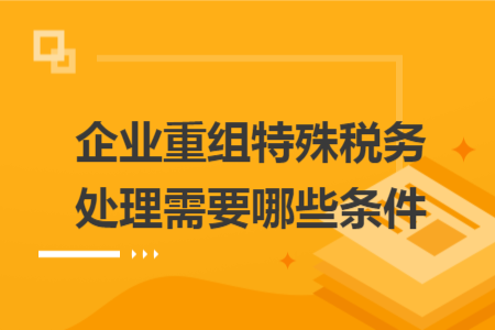 企业重组特殊税务处理需要哪些条件 企业重组特殊税务处理需要哪些条件