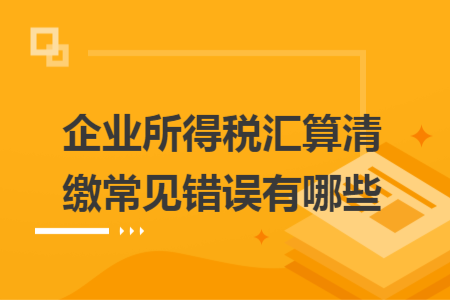 企业所得税汇算清缴常见错误有哪些 企业所得税汇算清缴常见错误有哪些