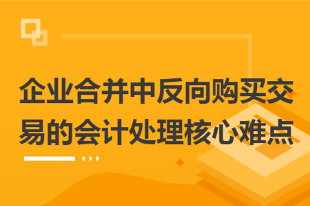 企业合并中反向购买交易的会计处理核心难点 企业合并中反向购买交易的会计处理核心难点
