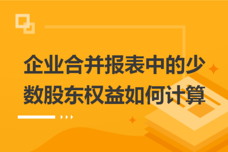 企业合并报表中的少数股东权益如何计算 企业合并报表中的少数股东权益如何计算