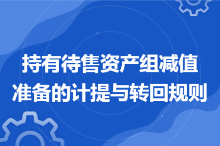 持有待售资产组减值准备的计提与转回规则 持有待售资产组减值准备的计提与转回规则