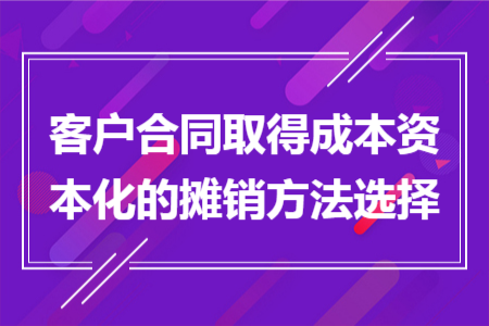 客户合同取得成本资本化的摊销方法选择 客户合同取得成本资本化的摊销方法选择