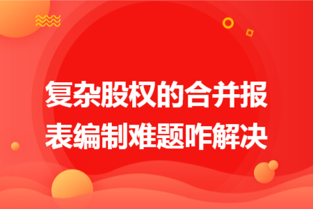 复杂股权的合并报表编制难题咋解决