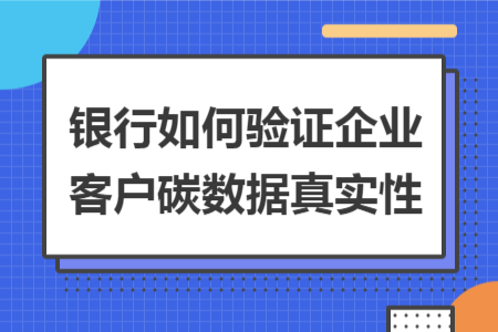 银行如何验证企业客户碳数据真实性 银行如何验证企业客户碳数据真实性