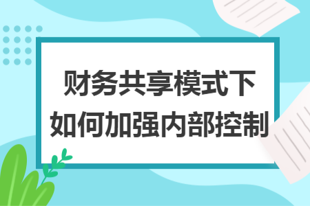 财务共享模式下如何加强内部控制 财务共享模式下如何加强内部控制