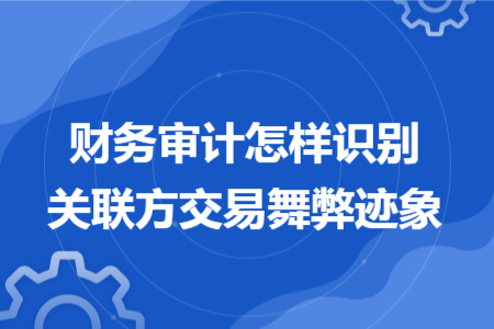 财务审计怎样识别关联方交易舞弊迹象 财务审计怎样识别关联方交易舞弊迹象