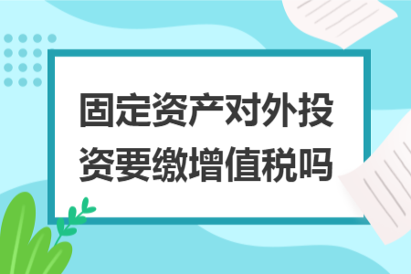 固定资产对外投资要缴增值税吗 固定资产对外投资要缴增值税吗