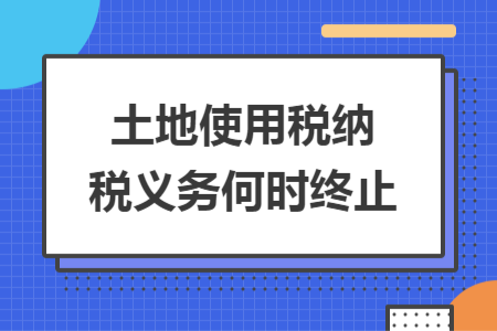 土地使用税纳税义务何时终止 土地使用税纳税义务何时终止