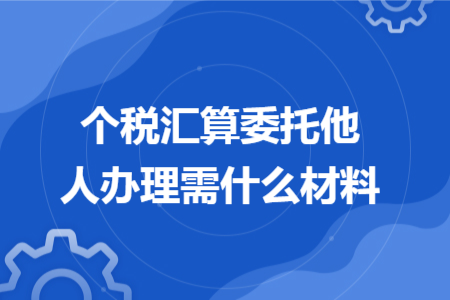 个税汇算委托他人办理需什么材料 个税汇算委托他人办理需什么材料