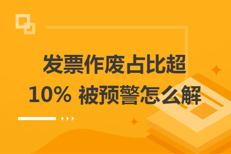 发票作废占比超 10% 被预警怎么解 发票作废占比超 10% 被预警怎么解
