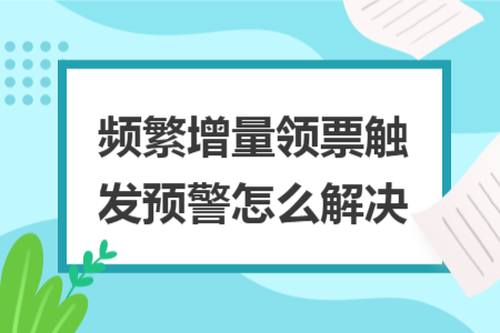 频繁增量领票触发预警怎么解决 频繁增量领票触发预警怎么解决