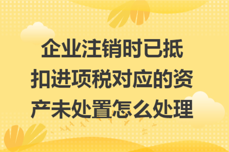 企业注销时已抵扣进项税对应的资产未处置怎么处理 企业注销时已抵扣进项税对应的资产未处置怎么处理