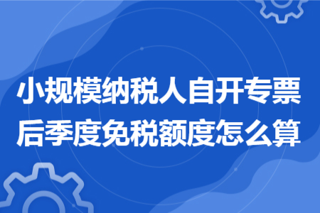 小规模纳税人自开专票后季度免税额度怎么算 小规模纳税人自开专票后季度免税额度怎么算